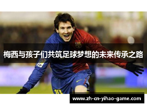 梅西与孩子们共筑足球梦想的未来传承之路