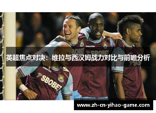 英超焦点对决：维拉与西汉姆战力对比与前瞻分析