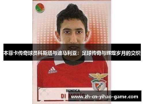 本菲卡传奇球员科斯塔与迪马利亚：足球传奇与辉煌岁月的交织