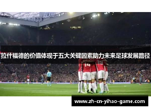 拉什福德的价值体现于五大关键因素助力未来足球发展路径