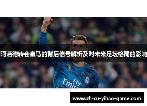 阿诺德转会皇马的背后信号解析及对未来足坛格局的影响