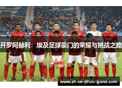 开罗阿赫利:埃及足球豪门的荣耀与挑战之路 开罗阿赫利:埃及足球豪门的荣耀与挑战之路