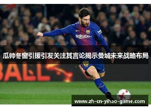 瓜帅冬窗引援引发关注其言论揭示曼城未来战略布局