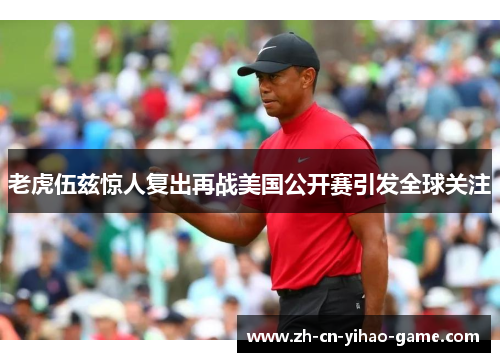 老虎伍兹惊人复出再战美国公开赛引发全球关注