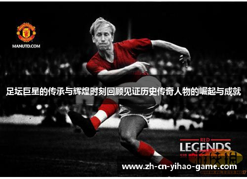 足坛巨星的传承与辉煌时刻回顾见证历史传奇人物的崛起与成就 足坛巨星的传承与辉煌时刻回顾见证历史传奇人物的崛起与成就
